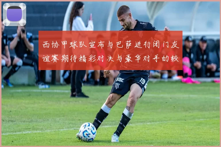 西协甲球队宣布与巴萨进行闭门友谊赛期待精彩对决与豪华对手的较量