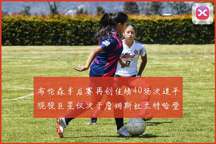 布伦森季后赛再创佳绩40场次追平现役巨星仅次于詹姆斯杜兰特哈登