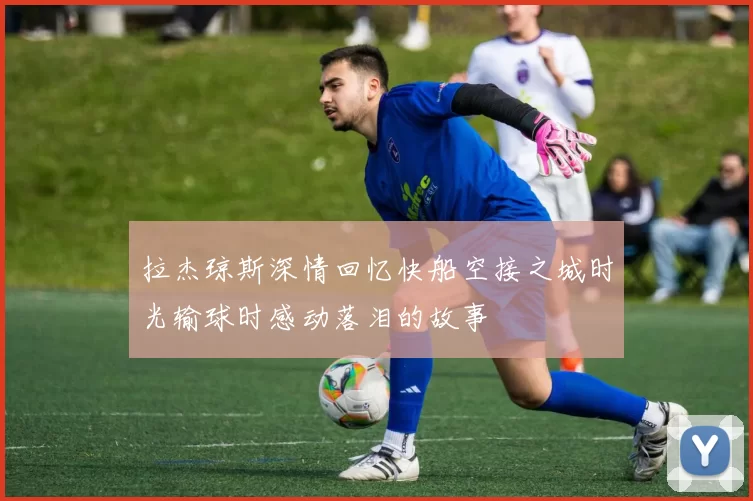 拉杰琼斯深情回忆快船空接之城时光输球时感动落泪的故事
