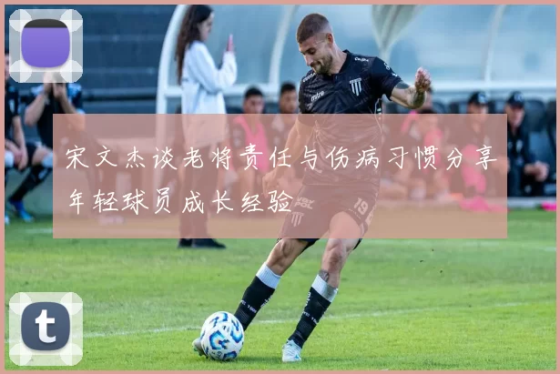 宋文杰谈老将责任与伤病习惯分享年轻球员成长经验