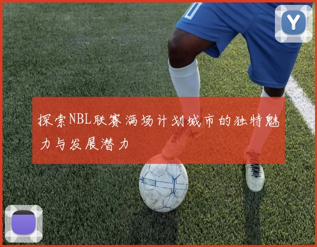 探索NBL联赛满场计划城市的独特魅力与发展潜力