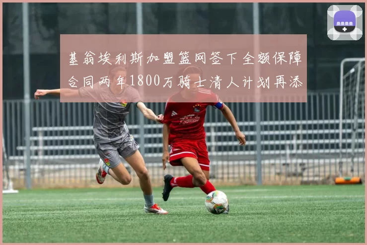 基翁埃利斯加盟篮网签下全额保障合同两年1800万骑士清人计划再添新动态