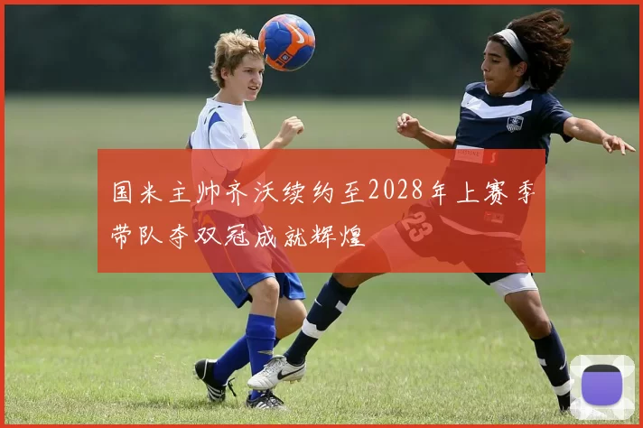 国米主帅齐沃续约至2028年上赛季带队夺双冠成就辉煌