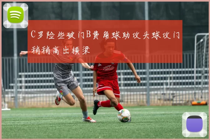 C罗险些破门B费角球助攻头球攻门稍稍高出横梁